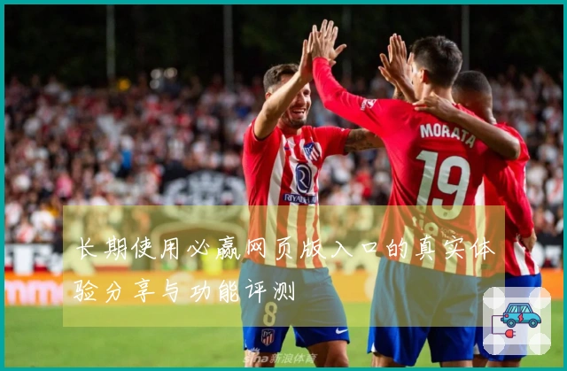 长期使用必赢网页版入口的真实体验分享与功能评测