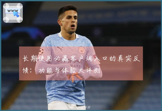 长期使用必赢客户端入口的真实反馈：功能与体验大评测