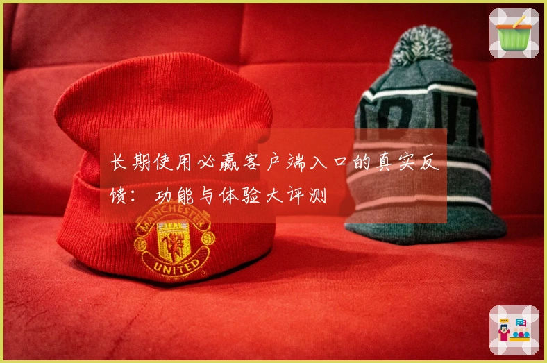 长期使用必赢客户端入口的真实反馈：功能与体验大评测